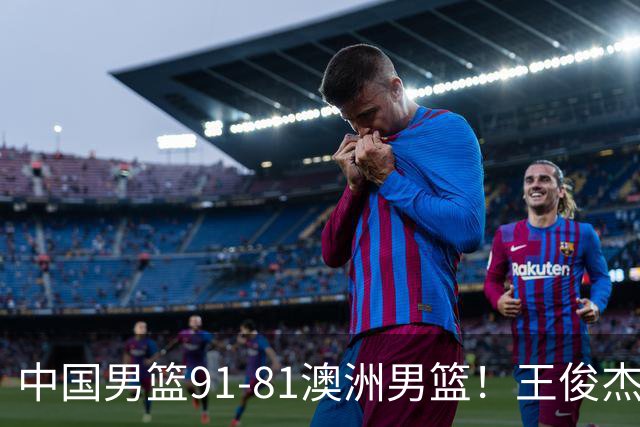 中国男篮91-81澳洲男篮！王俊杰23分全场最佳，高诗岩表现拉胯