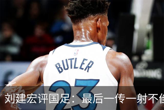 刘建宏评国足：最后一传一射不佳，恰恰代表了中国足球正常水平