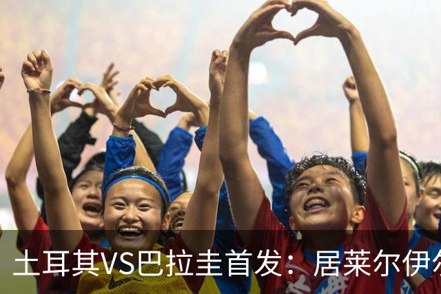 土耳其VS巴拉圭首发：居莱尔伊尔迪兹先发 恰10出战