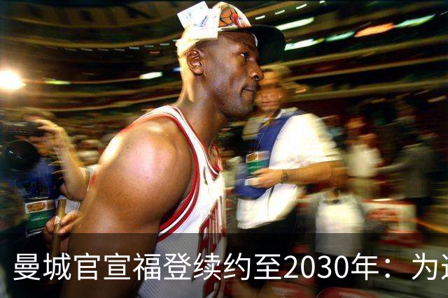 曼城官宣福登续约至2030年：为这支球队踢球是我一生的梦想