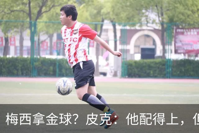 梅西拿金球？皮克：他配得上，但搞不清评选标准，谁拿都有争议