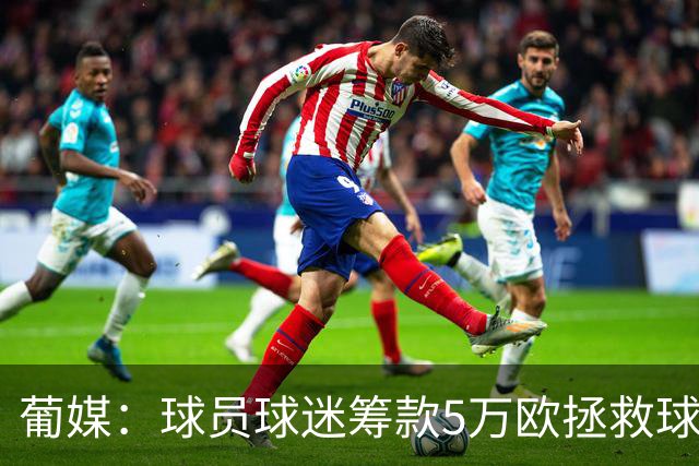 葡媒：球员球迷筹款5万欧拯救球队 昔日葡超冠军渡过解散危机