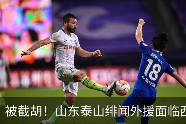 被截胡！山东泰山绯闻外援面临西甲豪门的激烈竞争，夏窗换外援再成泡影
