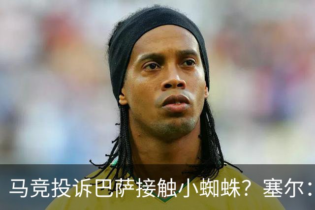 马竞投诉巴萨接触小蜘蛛？塞尔：巴萨表示随便折腾，反正也没结果