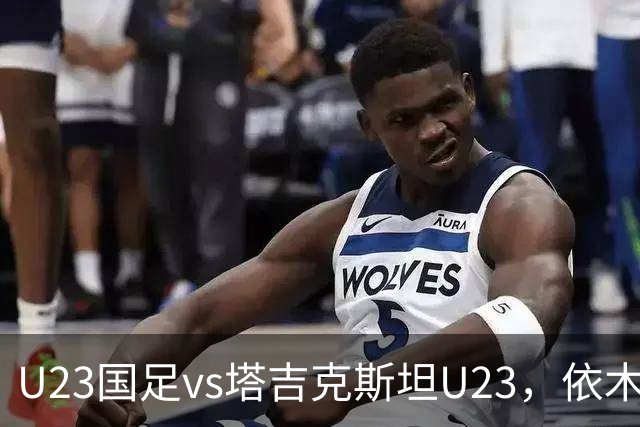 U23国足vs塔吉克斯坦U23，依木兰、吾米提江、向余望首发